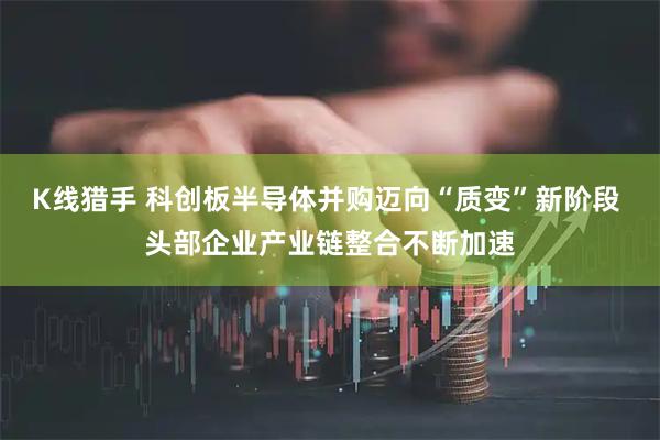 K线猎手 科创板半导体并购迈向“质变”新阶段 头部企业产业链整合不断加速