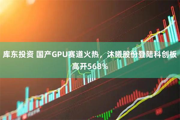 库东投资 国产GPU赛道火热，沐曦股份登陆科创板高开568%