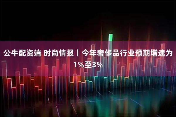 公牛配资端 时尚情报丨今年奢侈品行业预期增速为1%至3%