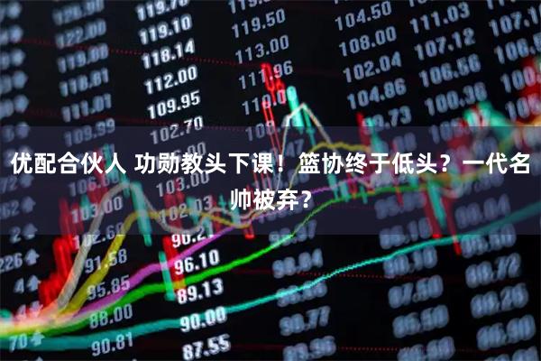 优配合伙人 功勋教头下课！篮协终于低头？一代名帅被弃？