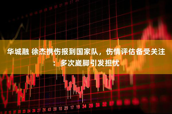华城融 徐杰携伤报到国家队，伤情评估备受关注：多次崴脚引发担忧