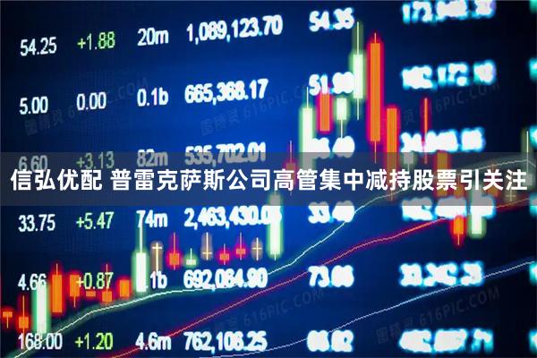 信弘优配 普雷克萨斯公司高管集中减持股票引关注