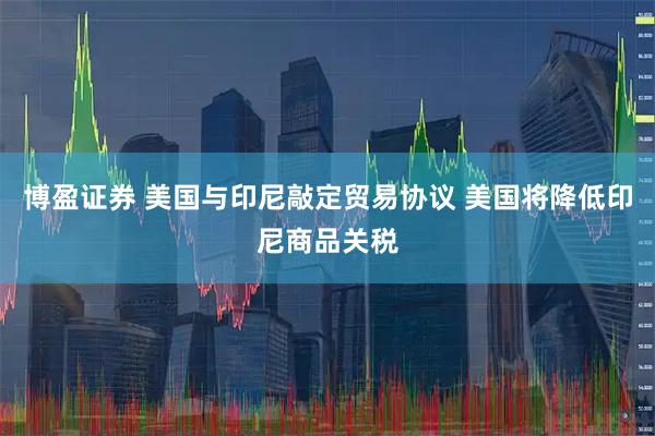 博盈证券 美国与印尼敲定贸易协议 美国将降低印尼商品关税