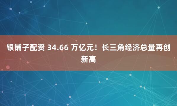 银铺子配资 34.66 万亿元！长三角经济总量再创新高