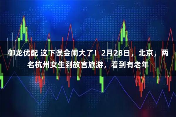 御龙优配 这下误会闹大了！2月28日，北京，两名杭州女生到故宫旅游，看到有老年