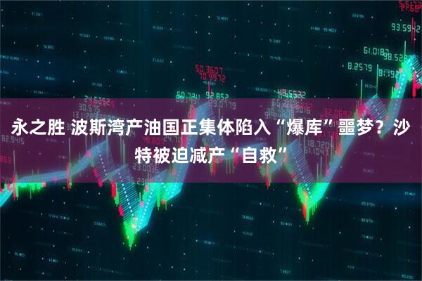 永之胜 波斯湾产油国正集体陷入“爆库”噩梦？沙特被迫减产“自救”