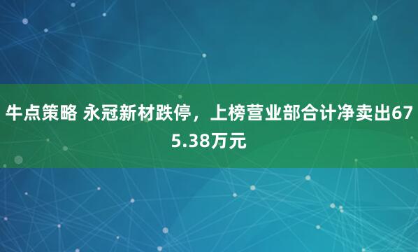 牛点策略 永冠新材跌停，上榜营业部合计净卖出675.38万元