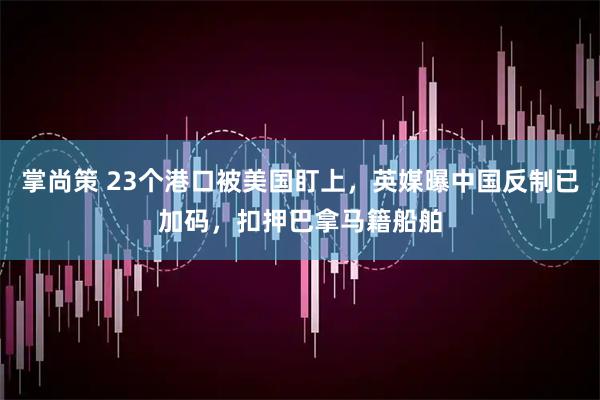 掌尚策 23个港口被美国盯上，英媒曝中国反制已加码，扣押巴拿马籍船舶