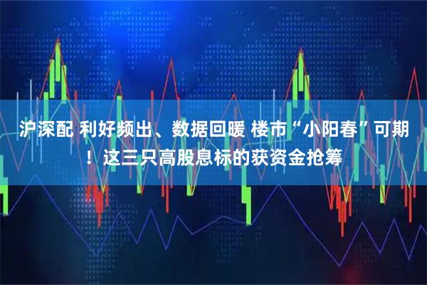 沪深配 利好频出、数据回暖 楼市“小阳春”可期！这三只高股息标的获资金抢筹