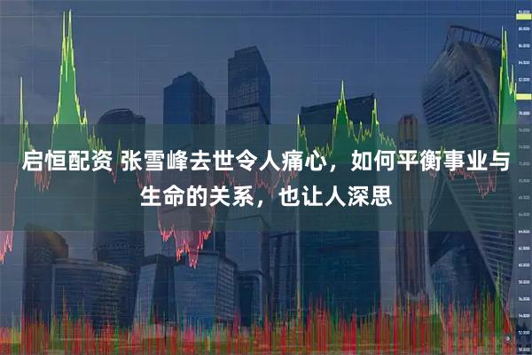 启恒配资 张雪峰去世令人痛心，如何平衡事业与生命的关系，也让人深思