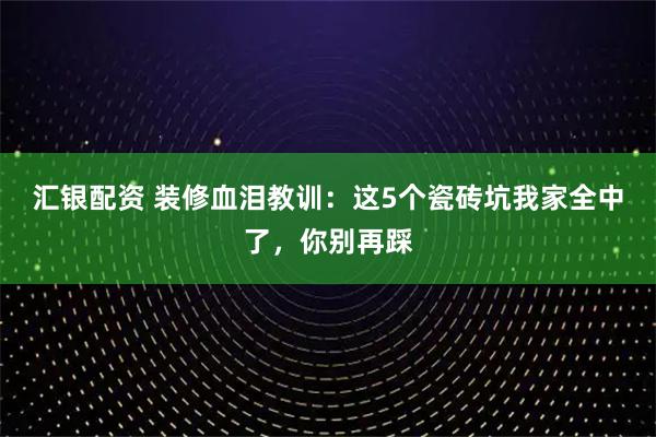 汇银配资 装修血泪教训：这5个瓷砖坑我家全中了，你别再踩