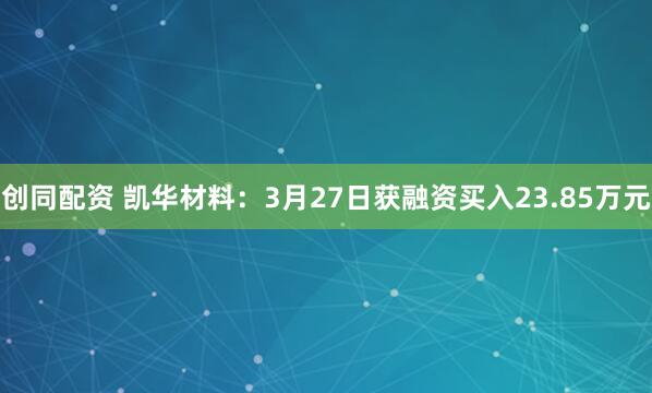 创同配资 凯华材料：3月27日获融资买入23.85万元