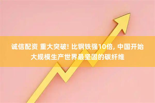 诚信配资 重大突破! 比钢铁强10倍, 中国开始大规模生产世界最坚固的碳纤维